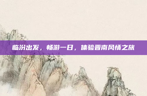 临汾出发,畅游一日,体验晋南风情之旅