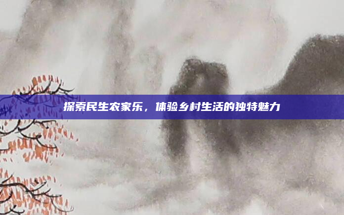 探索民生农家乐,体验乡村生活的独特魅力