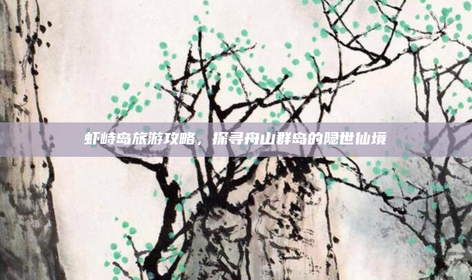 虾峙岛旅游攻略,探寻舟山群岛的隐世仙境