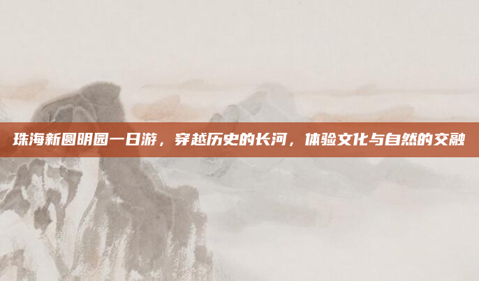 珠海新圆明园一日游,穿越历史的长河,体验文化与自然的交融