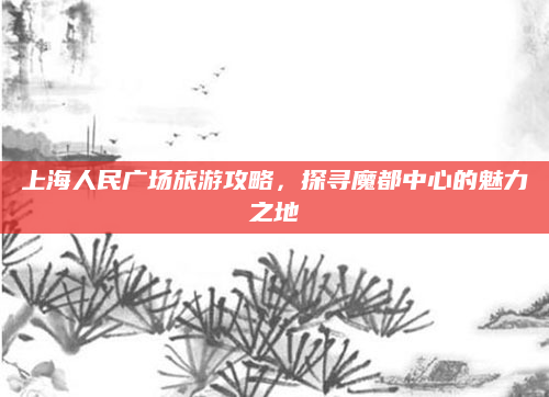 上海人民广场旅游攻略,探寻魔都中心的魅力之地