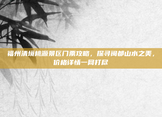 福州清境桃源景区门票攻略，探寻闽都山水之美，价格详情一网打尽