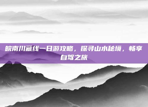 皖南川藏线一日游攻略，探寻山水秘境，畅享自驾之旅