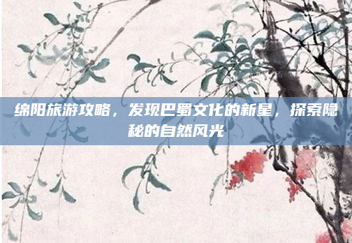 绵阳旅游攻略,发现巴蜀文化的新星,探索隐秘的自然风光