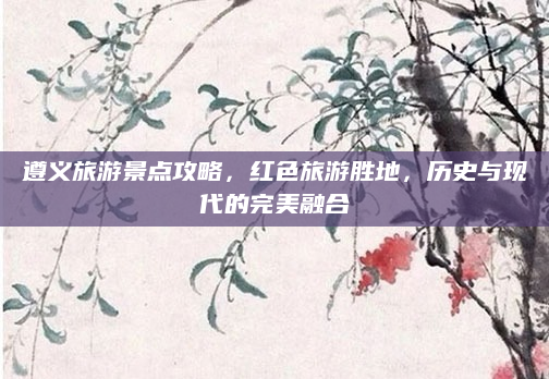 遵义旅游景点攻略,红色旅游胜地,历史与现代的完美融合