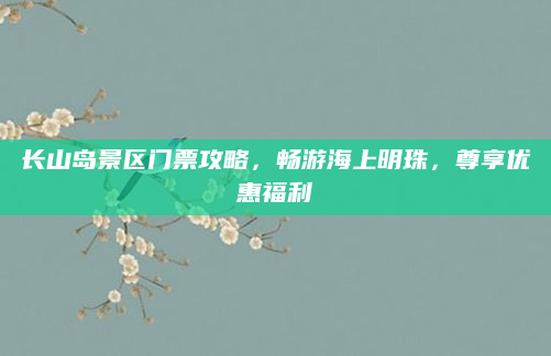 长山岛景区门票攻略,畅游海上明珠,尊享优惠福利