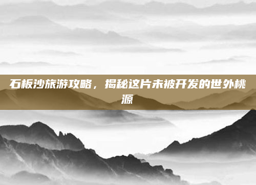 石板沙旅游攻略,揭秘这片未被开发的世外桃源