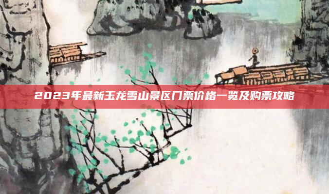 2023年最新玉龙雪山景区门票价格一览及购票攻略