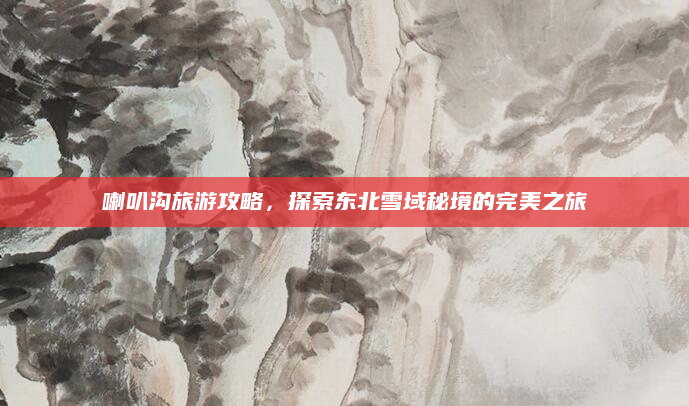 喇叭沟旅游攻略,探索东北雪域秘境的完美之旅