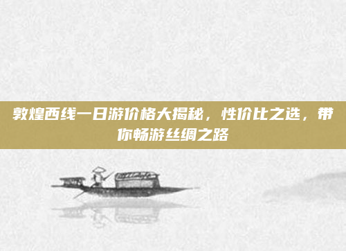 敦煌西线一日游价格大揭秘,性价比之选,带你畅游丝绸之路