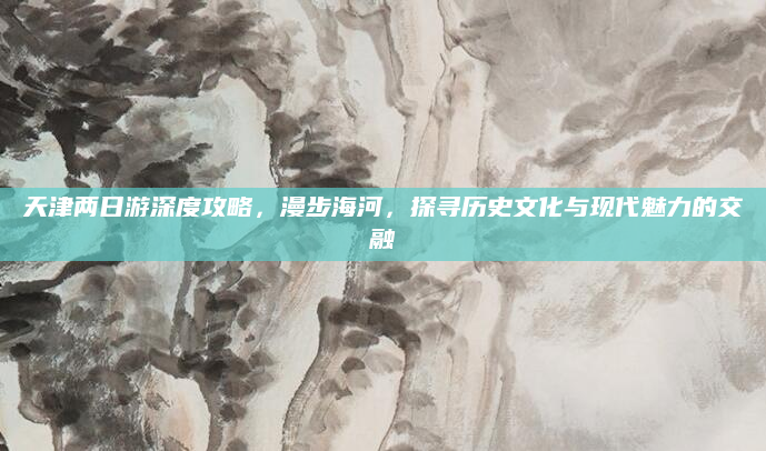 天津两日游深度攻略,漫步海河,探寻历史文化与现代魅力的交融