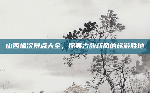 山西榆次景点大全,探寻古韵新风的旅游胜地