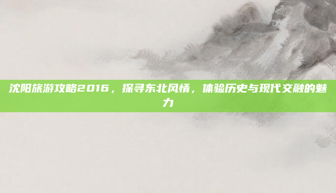 沈阳旅游攻略2016,探寻东北风情,体验历史与现代交融的魅力