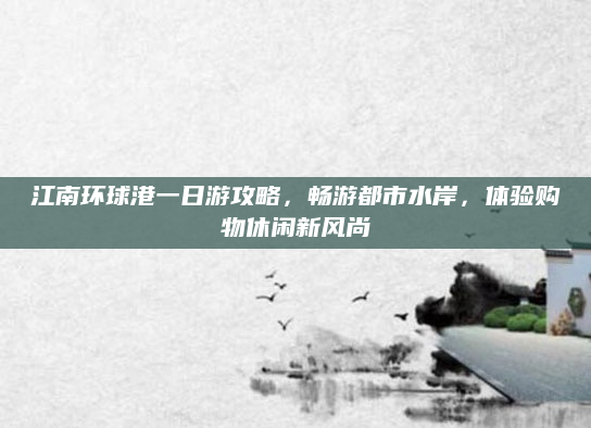江南环球港一日游攻略,畅游都市水岸,体验购物休闲新风尚
