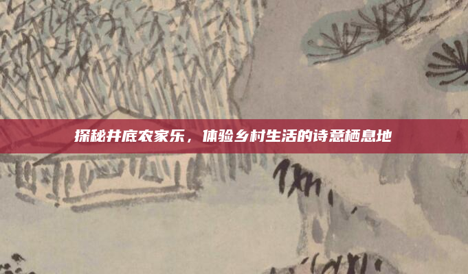 探秘井底农家乐,体验乡村生活的诗意栖息地