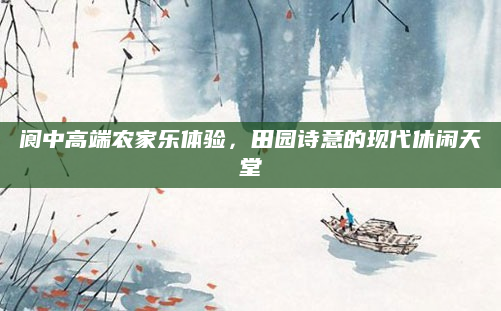 阆中高端农家乐体验,田园诗意的现代休闲天堂