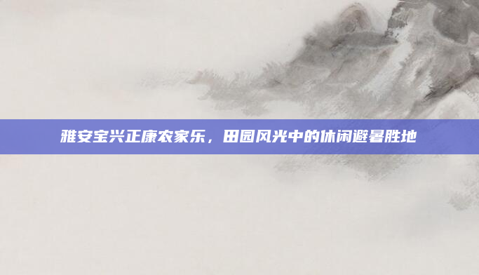 雅安宝兴正康农家乐,田园风光中的休闲避暑胜地