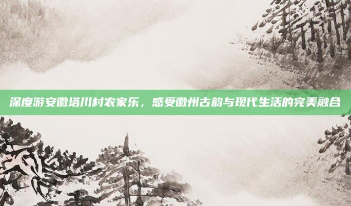 深度游安徽塔川村农家乐,感受徽州古韵与现代生活的完美融合