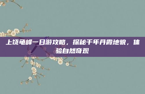 上饶龟峰一日游攻略,探秘千年丹霞地貌,体验自然奇观