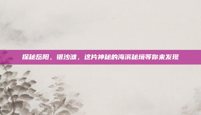 探秘岳阳,银沙滩,这片神秘的海滨秘境等你来发现