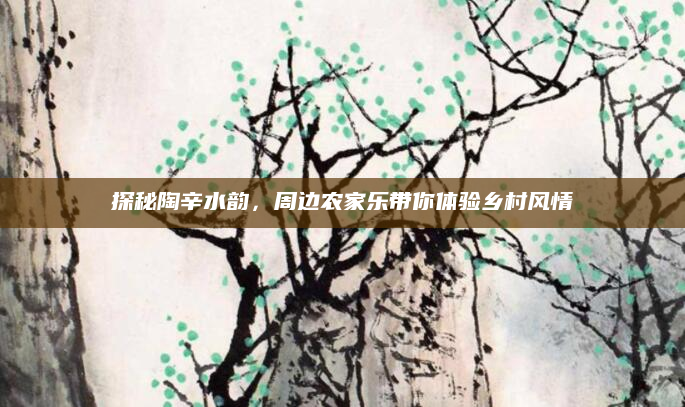探秘陶辛水韵,周边农家乐带你体验乡村风情