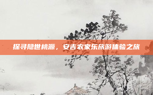 探寻隐世桃源,安吉农家乐旅游体验之旅