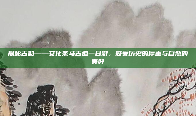 探秘古韵——安化茶马古道一日游,感受历史的厚重与自然的美好