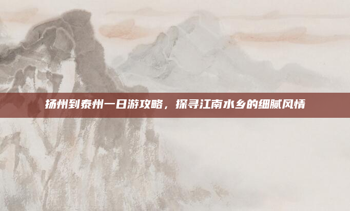 扬州到泰州一日游攻略,探寻江南水乡的细腻风情