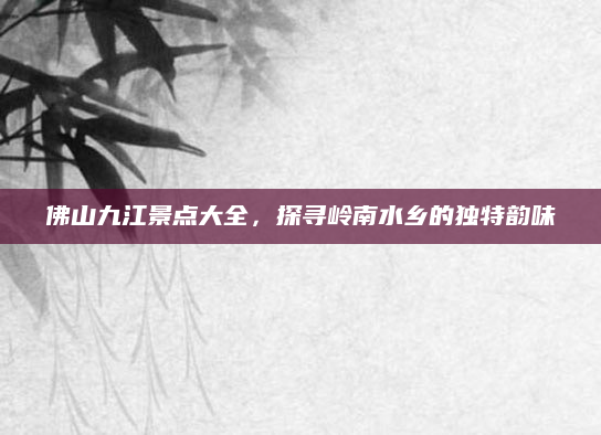 佛山九江景点大全,探寻岭南水乡的独特韵味