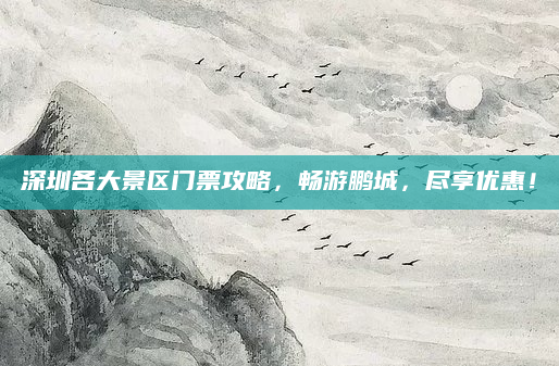 深圳各大景区门票攻略,畅游鹏城,尽享优惠!