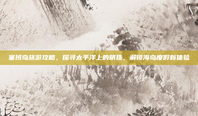 塞班岛旅游攻略,探寻太平洋上的明珠,解锁海岛度假新体验
