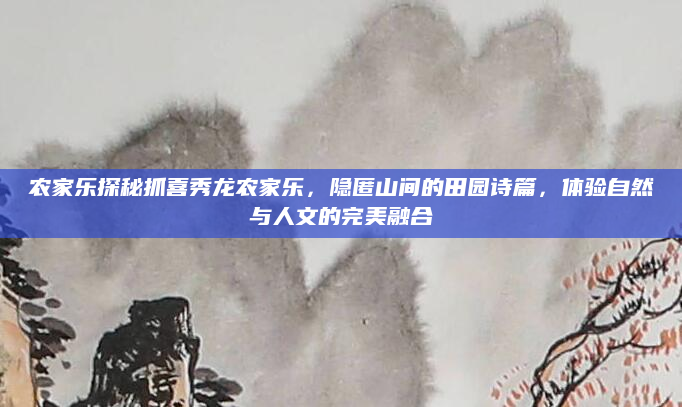 农家乐探秘抓喜秀龙农家乐,隐匿山间的田园诗篇,体验自然与人文的完美融合