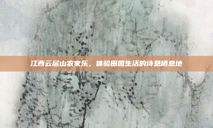 江西云居山农家乐,体验田园生活的诗意栖息地