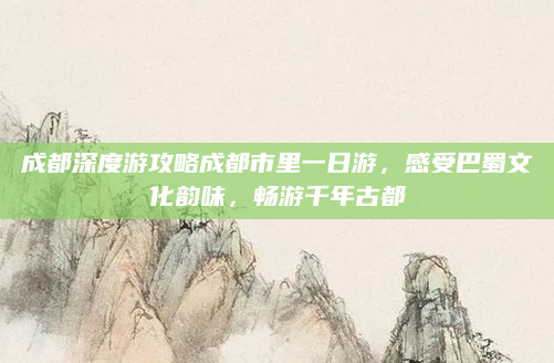 成都深度游攻略成都市里一日游,感受巴蜀文化韵味,畅游千年古都