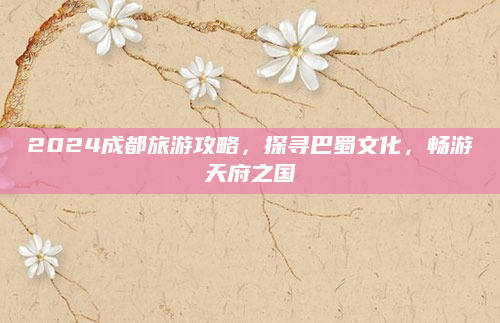 2024成都旅游攻略,探寻巴蜀文化,畅游天府之国