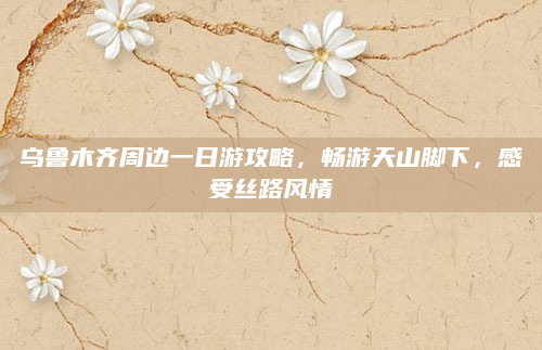 乌鲁木齐周边一日游攻略，畅游天山脚下，感受丝路风情
