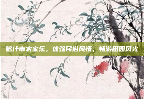 喀什市农家乐,体验民俗风情,畅游田园风光
