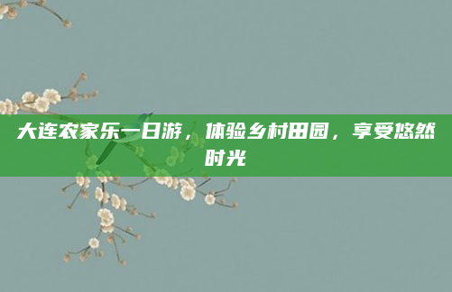 大连农家乐一日游，体验乡村田园，享受悠然时光