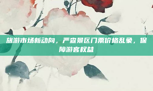 旅游市场新动向，严查景区门票价格乱象，保障游客权益