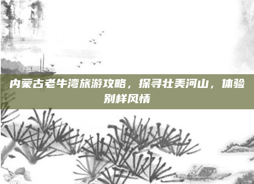 内蒙古老牛湾旅游攻略,探寻壮美河山,体验别样风情