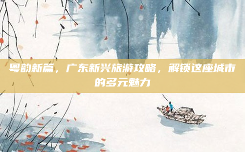 粤韵新篇,广东新兴旅游攻略,解锁这座城市的多元魅力
