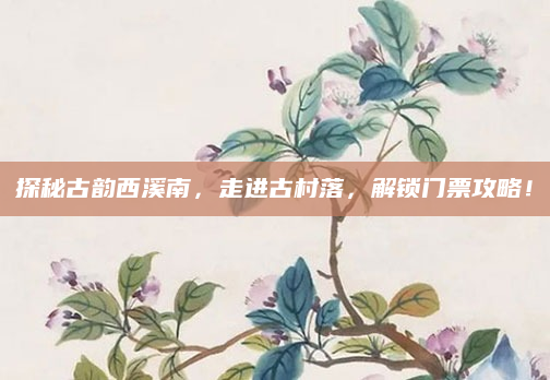 探秘古韵西溪南,走进古村落,解锁门票攻略!