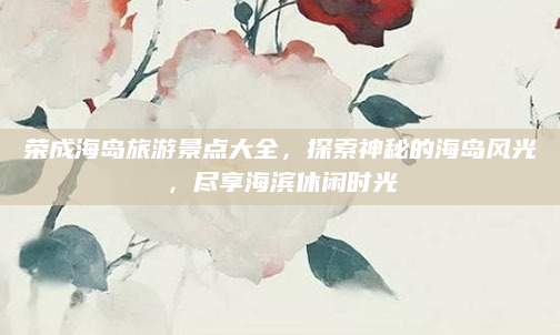 荣成海岛旅游景点大全,探索神秘的海岛风光,尽享海滨休闲时光
