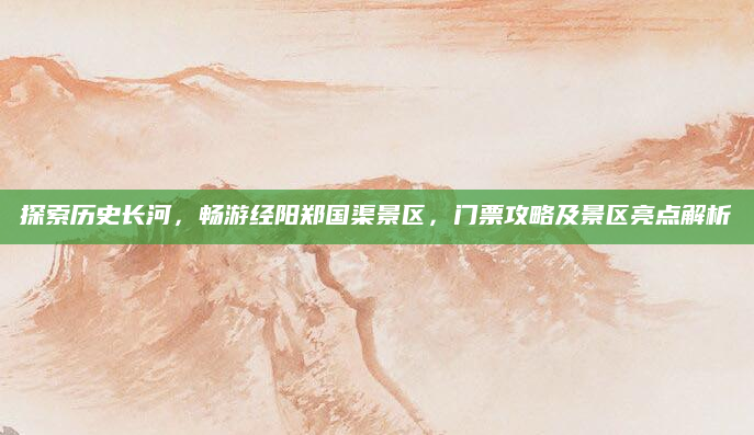 探索历史长河,畅游经阳郑国渠景区,门票攻略及景区亮点解析