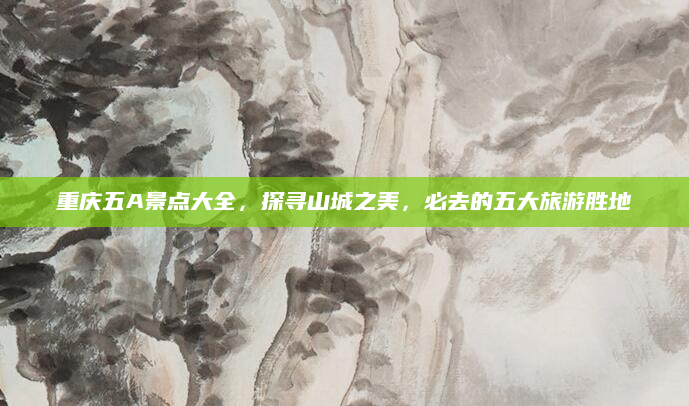 重庆五A景点大全,探寻山城之美,必去的五大旅游胜地