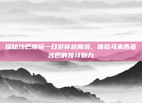 探秘沙巴魔镜一日游穿越魔境，体验马来西亚沙巴的独特魅力