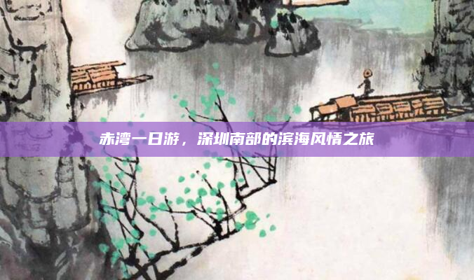 赤湾一日游,深圳南部的滨海风情之旅