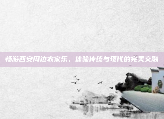 畅游西安周边农家乐,体验传统与现代的完美交融