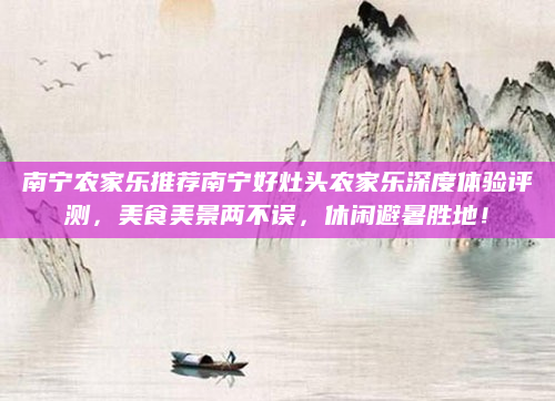 南宁农家乐推荐南宁好灶头农家乐深度体验评测，美食美景两不误，休闲避暑胜地！