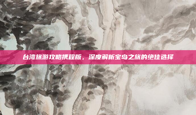 台湾旅游攻略携程版，深度解析宝岛之旅的绝佳选择